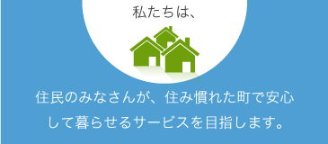 住民のみなさんが、住み慣れた町で安心して暮らせるサービスを目指します。