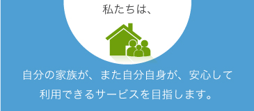 自分の家族が、また自分自身が、安心して利用できるサービスを目指します。 