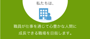 職員が仕事を通じて心豊かな人間に成長できる職場を目指します。